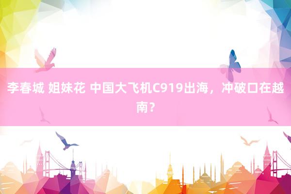 李春城 姐妹花 中国大飞机C919出海，冲破口在越南？