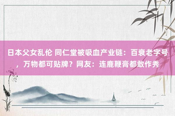 日本父女乱伦 同仁堂被吸血产业链：百衰老字号，万物都可贴牌？网友：连鹿鞭膏都敢作秀
