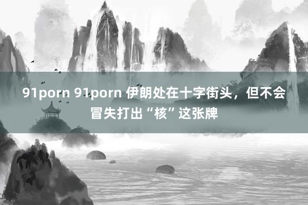 91porn 91porn 伊朗处在十字街头，但不会冒失打出“核”这张牌