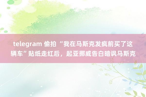 telegram 偷拍 “我在马斯克发疯前买了这辆车”贴纸走红后，起亚挪威告白暗讽马斯克