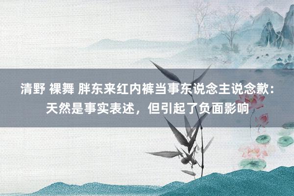 清野 裸舞 胖东来红内裤当事东说念主说念歉：天然是事实表述，但引起了负面影响