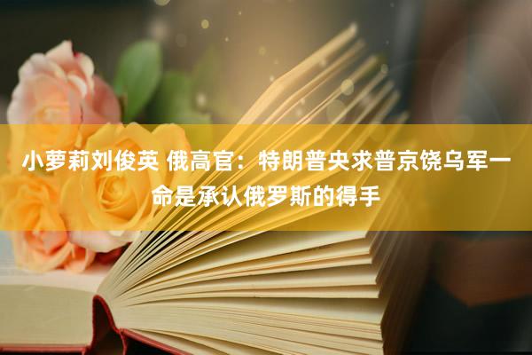 小萝莉刘俊英 俄高官：特朗普央求普京饶乌军一命是承认俄罗斯的得手